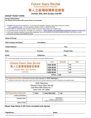 Future Stars Recital
                                                                Presented By NTD Television

                                                   華人之星獨唱獨奏音樂會
                                                          October 30th, 2011 Sunday 2:00 PM
GROUP TICKET FORM
Group Ticket Policy:
No refunds will be given after group tickets is purchased.


1. Complete this group forms and fax to +1-212-918-3479 attention Chinese Future Stars Recital or email to
      TANG.LI@NTDTV.COM . For any questions, please contact +1 (646) 256-3319
2. Please allow 5-7 business days for group ticktes to process before tickets are mailed to you.
3. To purchase tickets for less than 10 people, you could go to http://www.carnegiehall.org/Event.aspx ?id=4294976152
4. If you have already submitted a group ticket application form and would like to purchase additional tickets, you may do so with
   a minimum purchase of (5) additional tickets.


Name of Group:

Main Contact Last Name:                                                 First Name:

Postal Address:                                                                                                               City:

State:                                                                 Country:                                               Postal Code:

Email:                                                                 Telephone:                                             Fax:

     I have already placed a group ticket order and would like to purchase additional tickets

                                                                                                     Cost             Quantity               Total
          Chinese Future Stars Recital
                                                                                              US$ 38.00                               US$
          華人之星獨唱獨奏音樂會                                                                         US$ 58.00                               US$

                   October 30th, 2011 Sunday                                                  US$ 78.00                               US$

                            2:00 PM                                                           US$ 98.00                               US$

                                                                                                      TOTAL:       US$

       Payment by Check (All check must be made payable to: NTD Television )
       Enclose the check and a copy of your Group Ticket Form and mail your payment to the NTD Television at the address below.

                                                              NTD Television
                                                        Chinese Future Stars Recital
                                                         229 West 28th Street F/L 7
                                                           New York, NY 10001
       Payment by Credit Card                                     VISA                  MASTERCARD                     AE
                   Credit Card Number:

                         Expiration Date:                                                                      CCV Code:
                                                                                                 (3-digits on back of card;
                                                                                       4-digits on front of card for Amex)
                           Name on Card:


Please Sign Below if All Terms Accepted and Agreed:


Signature:                                                                                                 Date:
Chinese Future Stars Recital:Listen to music,Chinese artist,Carnegie music hall::http://futurestarsconcert.com
 