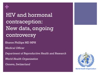 +
HIV and hormonal
contraception:
New data, ongoing
controversy
Sharon Phillips MD MPH
Medical Officer
Department of Reproductive Health and Research
World Health Organization
Geneva, Switzerland

 