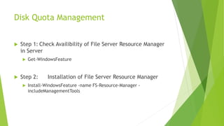 Disk Quota Management
 Step 1: Check Availibility of File Server Resource Manager
in Server
 Get-WindowsFeature
 Step 2: Installation of File Server Resource Manager
 Install-WindowsFeature -name FS-Resource-Manager -
includeManagementTools
 