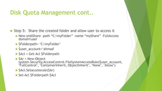Disk Quota Management cont..
 Step 5: Share the created folder and allow user to access it
 New-smbShare –path “C:myFolder” –name “myShare” –FullAccess
domainuser
 $Folderpath= ‘C:myFolder’
 $user_account=‘ahmad'
 $Acl = Get-Acl $Folderpath
 $Ar = New-Object
system.Security.AccessControl.FileSystemAccessRule($user_account,
"FullControl", "ContainerInherit, ObjectInherit", "None", "Allow")
 $Acl.Setaccessrule($Ar)
 Set-Acl $Folderpath $Acl
 