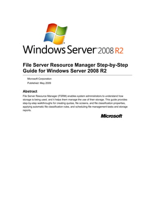 File Server Resource Manager Step-by-Step
Guide for Windows Server 2008 R2
Microsoft Corporation
Published: May 2009
Abstract
File Server Resource Manager (FSRM) enables system administrators to understand how
storage is being used, and it helps them manage the use of their storage. This guide provides
step-by-step walkthroughs for creating quotas, file screens, and file classification properties,
applying automatic file classification rules, and scheduling file management tasks and storage
reports.
 