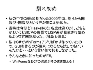 馴れ初め
● 私の中でC#絶頂期だった2005年頃、周りから関
数型・関数型という声が聞こえ始めた。
● 当時は今ほどHaskellの知名度は高くなく、どちら
かというとSICPの影響でLISP系が見直され始め
たような雰囲気だった。（独断と偏見）
● 私はC#でWinFormsアプリばかり作っていたの
で、GUIを作るのが便利になるなら試してもいい
んだけど・・・という言い訳で何もしなかった。
● そんなときに知ったのがF#。
– WinFormsなどC#の資産がそのまま使える！
 