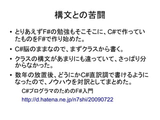 構文との苦闘
● とりあえずF#の勉強もそこそこに、C#で作ってい
たものをF#で作り始めた。
● C#脳のままなので、まずクラスから書く。
● クラスの構文があまりにも違っていて、さっぱり分
からなかった。
● 数年の放置後、どうにかC#直訳調で書けるように
なったので、ノウハウを対訳としてまとめた。
C#プログラマのためのF#入門
http://d.hatena.ne.jp/n7shi/20090722
 