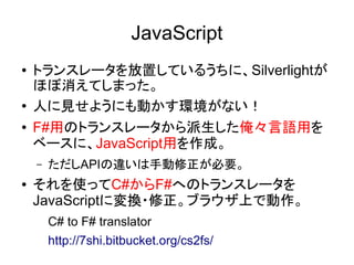 JavaScript
● トランスレータを放置しているうちに、Silverlightが
ほぼ消えてしまった。
● 人に見せようにも動かす環境がない！
● F#用のトランスレータから派生した俺々言語用を
ベースに、JavaScript用を作成。
– ただしAPIの違いは手動修正が必要。
● それを使ってC#からF#へのトランスレータを
JavaScriptに変換・修正。ブラウザ上で動作。
C# to F# translator
http://7shi.bitbucket.org/cs2fs/
 