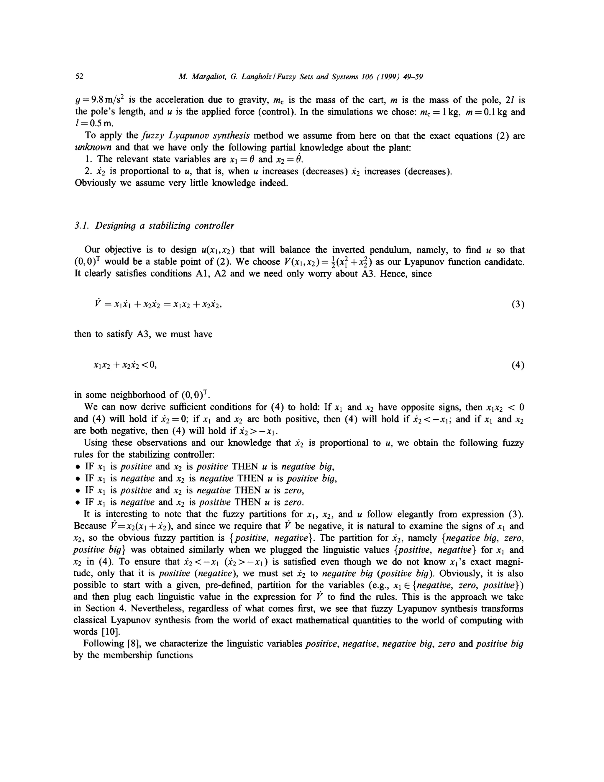 M. Margaliot, G. Langholz/Fuzzy Sets and Systems 106 (1999) 49-59

52

g = 9.8 m/s 2 is the acceleration due to gravity, mc is the mass of the cart, m is the mass of the pole, 2l is
the pole's length, and u is the applied force (control). In the simulations we chose: mc = 1 kg, m = 0.1 kg and
l=0.5m.
To apply the fuzzy Lyapunov synthesis method we assume from here on that the exact equations (2) are
unknown and that we have only the following partial knowledge about the plant:
1. The relevant state variables are xl = 0 and x 2 = 0.
2. x2 is proportional to u, that is, when u increases (decreases) :~2 increases (decreases).
Obviously we assume very little knowledge indeed.

3.1. Designing a stabilizing controller
Our objective is to design U(XI,X2) that will balance the inverted pendulum, namely, to find u so that
(0, 0) r would be a stable point of (2). We choose V(Xl,X2)= ~(XI1 +X 2) as Our Lyapunov function candidate.
2
It clearly satisfies conditions A1, A2 and we need only worry about A3. Hence, since
V = X l X l -}-x2x2 =XlX2q-x2x2,

(3)

then to satisfy A3, we must have

XIX2 -~ X2)f2 < 0,

(4)

in some neighborhood of (0, 0) T.
We can now derive sufficient conditions for (4) to hold: If xl and x2 have opposite signs, then xlx2 < 0
and (4) will hold if A2=0; i f x l and x2 are both positive, then (4) will hold i f A 2 < - - X l ; and i f x l and x2
are both negative, then (4) will hold if ~2 > - X l .
Using these observations and our knowledge that ~72 is proportional to u, we obtain the following fuzzy
rules for the stabilizing controller:
• IF Xl is positive and x2 is positive THEN u is negative big,
• IF Xl is negative and x2 is negative THEN u is positive big,
• IF Xl is positive and x2 is negative THEN u is zero,
• IF xl is negative and x2 is positive THEN u is zero.
It is interesting to note that the fuzzy partitions for xl, x2, and u follow elegantly from expression (3).
Because I?=xe(xl +d2), and since we require that 1;" be negative, it is natural to examine the signs o f x l and
x2, so the obvious fuzzy partition is {positive, negative}. The partition for :~2, namely {negative big, zero,
positive big} was obtained similarly when we plugged the linguistic values {positive, negative} for xl and
x2 in (4). To ensure that ~ 2 < - x l 0 ? 2 > - X l ) is satisfied even though we do not know x l ' s exact magnitude, only that it is positive (negative), we must set A2 to negative big (positive big). Obviously, it is also
possible to start with a given, pre-defined, partition for the variables (e.g., Xl E {negative, zero, positive})
and then plug each linguistic value in the expression for l;" to find the rules. This is the approach we take
in Section 4. Nevertheless, regardless of what comes first, we see that fuzzy Lyapunov synthesis transforms
classical Lyapunov synthesis from the world of exact mathematical quantities to the world of computing with
words [ 10].
Following [8], we characterize the linguistic variables positive, negative, negative big, zero and positive big
by the membership functions

 