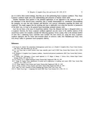 M. Margaliot, G. Langholz/Fuzzy Sets and Systems 106 (1999) 49-59

59

use it to derive their control strategy, then they are in fact performing fuzzy Lyapunov synthesis. Thus, fuzzy
Lyapunov synthesis might aid in the understanding and extraction o f human control skills.
Another important issue pertains to the potential application o f our approach to the analytical study o f
the robustness o f the derived fuzzy controllers, that is usually demonstrated viz. simulations. Reconsidering
the examples, we note that only minimal, and therefore very general, information regarding the plants was
employed. This might suggest that the resulting rule base is applicable even when the structure or parameters
o f the plant vary, as long as the general fuzzy knowledge assumed remains valid.
Last, but not least, is the issue o f closed-loop stability. Since the obtained rule base is designed relative to
a Lyapunov function, the fuzzy Lyapunov synthesis approach can also assist in the stability analysis o f the
closed-loop system. For example, consider the following question: Given a plant, what is the minimal number
o f rules that a stabilizing fuzzy controller must include? We have shown [3], using the fuzzy Lyapunov
synthesis approach, that for linear time-invariant plants o f arbitrary order, four Mamdani-type fuzzy rules
will always suffice to guarantee local asymptotic stability.

References
[1] B. Kuipers, K. Astrom. The composition of heterogeneous control laws, in: A. Kandel, G. Langholz (Eds.), Fuzzy Control Systems,
CRC Press, 1994, Boca Raton, pp. 243-261.
[2] C.C. Lee, Fuzzy logic in control systems: fuzzy logic controller, parts I and II, IEEE Trans. System Man Cybernet. 20(2) (1990)
404-435.
[3] M. Margaliot, G. Langholz, Fuzzy Lyapunov synthesis - theoretical and practical considerations, IEEE Trans. System Man Cybernet.,
submitted.
[4] G. Schram, H.B. Verbruggen, A fuzzy control approach, in: J.F. Magni, S. Benani, J. Terlouw (Eds.), Robust Flight Control,
Springer, Berlin, 1997, pp. 397-416.
[5] J.J.E. Slotine, W. Li, Applied Nonlinear Control, Prentice-Hall, Englewood Cliffs, NJ, 1991.
[6] T. Takagi, M. Sugeno, Fuzzy identification of systems and its applications to modeling, and control, IEEE Trans. System Man
Cybemet. 15(1) (1985) 116-132.
[7] L.X. Wang, Adaptive Fuzzy Systems and Control, Prentice-Hall, Englewood Cliffs, NJ, 1994.
[8] L.X. Wang, A Course in Fuzzy Systems and Control, Prentice-Hall, Englewood Cliffs, NJ, 1997.
[9] R. Yager, D.P. Filev, Essentials of Fuzzy Modeling and Control, Wiley, New York, 1994.
[10] L.A. Zadeh, Fuzzy logic = computing with words, IEEE Trans. Fuzzy Systems 4(2) (1996) 103-111.

 