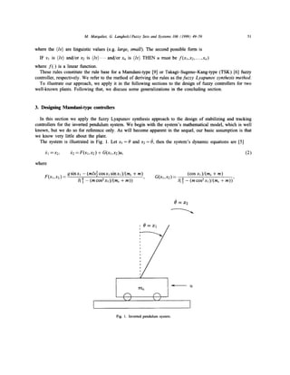 M. Maroaliot, G. Lanoholz/Fuzzy Sets and Systems 106 (1999) 49-59

51

where the (Iv) are linguistic values (e.g. large, small). The second possible form is
IF xl is (Iv) and/or x2 is ( l v ) . . . and/or Xn is (lv) THEN u must be f ( x l , x 2 . . . . . x , )
where f ( ) is a linear function.
These rules constitute the rule base for a Mamdani-type [9] or Takagi-Sugeno-Kang-type (TSK) [6] fuzzy
controller, respectively. We refer to the method of deriving the rules as the fuzzy Lyapunov synthesis method.
To illustrate our approach, we apply it in the following sections to the design of fuzzy controllers for two
well-known plants. Following that, we discuss some generalizations in the concluding section.

3. Designing Mamdani-type controllers
In this section we apply the fuzzy Lyapunov synthesis approach to the design of stabilizing and tracking
controllers for the inverted pendulum system. We begin with the system's mathematical model, which is well
known, but we do so for reference only. As will become apparent in the sequel, our basic assumption is that
we know very little about the plant.
The system is illustrated in Fig. 1. Let xj = 0 and x2 = 0, then the system's dynamic equations are [5]
:~1 =x2,

(2)

Yc2 = F ( x l , x 2 ) + G(xl,x2)u,

where

F(Xl,X2) =

9 sinxl - (mlx 2 cosxl sinxl )/(me + m)
l( 4 - (mcos2xl)/(mc + m))

G(xl,x2 ) =

(COS X 1 )/(mc + m)
l( 4 - (m cos2xl )/(mc + m))'

O=X

7-'/

/

mc

©

©

Fig. 1. Inverted pendulum system.

 