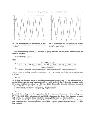 M. Margaliot, G. Lanohoh/Fuzzy Sets and Systems 106 (1999) 49-59
•

0,15

55

0.15,

0.1

0.051-'/

,i

i

J

',1

q

~

Ll

7

~I

q

0,05

1,4

-0.1

30

-0.15' 0

-0.(1

-o.lF

~.'/

-0.150

5

I,,'/

10

~ ~/

15
t

LJl

20

25

Fig. 6. The pendulum's angle xfft) (solid line) and the reference signal ym(t)= 7r/30 sin(t) (dashed line) for initial condition
(--n/60, 0).

=
5

1'0

1r5
t

2 l0

'
25

'
30

Fig. 7. The pendulum's angle xl(t) (solid line) and the reference signal ym = n/30sin(t) (dashed line) for initial condition
(-n/60,0). Here u t = u + 2~.

Using the membership functions (5), the center of gravity defuzzifier, and the product inference engine we
obtain the following:
w = - 5fl(e,6) + 5f2(e, 6),

(7)

where
fj =

,t/positive(e)//positive(e)
//positive(e)k/positive(e) -+-//positive(e)12negative(~') "+" ]-/negative(e)/-/positive(e) q-//negative(e)[/negative(e)'
/2negative (e)//negative ( e )

f2 = [/positive(e)/-/positive(e) q- ]-/positive(e)12negative(e) -~- ]-/negative(e)/-/positive(e) q-//negative(e)[/negative(e)"

Now, to obtain the tracking controller, we combine w = ~2 to u; hence
u = w + Pro-

tim with our knowledge that

X2

is proportional

(8)

Fig. 6 shows the simulation results for the closed-loop system given by (2) and (8). The reference signal is
Ym = (re/30)sin(t) and the initial condition is x l ( 0 ) = -rr/60, x2(0)= 0. Fig. 7 shows the simulation results
for the same conditions but with u t = u + 2¢, where ¢(t) is the normally distributed white noise considered
in Section 3.1. We note that adequate tracking is achieved in both cases.
As a final remark, note that we can ignore J)m altogether and set
u=w.

(9)

This yields the tracking controller suggested in [8]. However, numerical calculation of the tracking error
f03° e2(t)dt, yields 0.0105 when using (8) and 0.0125 when using (9). Hence, fuzzy Lyapunov synthesis
leads not only to a systematic design but also to extra insight that leads to a better controller.
Up to this point the rules necessary to make 17 negative were stated in the form leading to Mamdani-type
fuzzy controllers. In the following section we use our fuzzy Lyapunov synthesis method to design a TSK-type
fuzzy controller.

 
