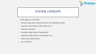 SYSTEM LOOKUPS
• In this page you can check:
1. Contract Type (how many times to do the inspection yearly).
2. Customer Status (Active, Non Active, etc..).
3. Inspection Duration
4. Inspection Type (Type Of Equipment).
5. Inspection Status (Active, Completed, etc..).
6. System user type & status.
7. Yes / No Items.
 