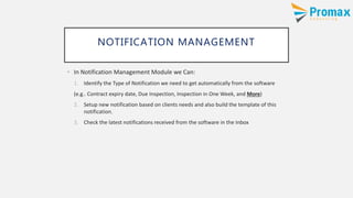 NOTIFICATION MANAGEMENT
• In Notification Management Module we Can:
1. Identify the Type of Notification we need to get automatically from the software
(e.g.. Contract expiry date, Due Inspection, Inspection in One Week, and More)
2. Setup new notification based on clients needs and also build the template of this
notification.
3. Check the latest notifications received from the software in the Inbox
 