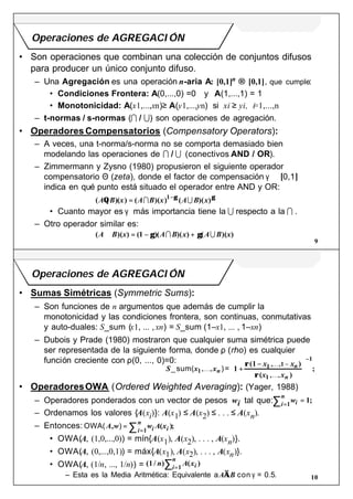 9
Operaciones de AGREGACI ÓN
• Son operaciones que combinan una colección de conjuntos difusos
para producer un único conjunto difuso.
– Una Agregación es una operación n-aria A: [0,1]n → [0,1], que cumple:
• Condiciones Frontera: A(0,...,0) =0 y A(1,...,1) = 1
• Monotonicidad: A(x1,...,xn)≥ A(y1,...,yn) si xi ≥ yi, i=1,...,n
– t-normas / s-normas (I / U) son operaciones de agregación.
• Operadores Compensatorios (Compensatory Operators):
– A veces, una t-norma/s-norma no se comporta demasiado bien
modelando las operaciones de I / U (conectivos AND / OR).
– Zimmermann y Zysno (1980) propusieron el siguiente operador
compensatorio Θ (zeta), donde el factor de compensación γ ∈ [0,1]
indica en qué punto está situado el operador entre AND y OR:
• Cuanto mayor es γ más importancia tiene la U respecto a la I .
– Otro operador similar es:
( )( ) ( )( ) ( )( )A B x A B x A B xΘ = −
I U1 γ γ
( )( ) (1 )( )( ) ( )( )A B x A B x A B x⊗ = − +γ γI U
10
Operaciones de AGREGACI ÓN
• Sumas Simétricas (Symmetric Sums):
– Son funciones de n argumentos que además de cumplir la
monotonicidad y las condiciones frontera, son continuas, conmutativas
y auto-duales: S_sum (x1, ... , xn) = S_sum (1–x1, ... , 1–xn)
– Dubois y Prade (1980) mostraron que cualquier suma simétrica puede
ser representada de la siguiente forma, donde ρ (rho) es cualquier
función creciente con ρ(0, ..., 0)=0:
• OperadoresOWA (Ordered Weighted Averaging): (Yager, 1988)
– Operadores ponderados con un vector de pesos wi tal que:
– Ordenamos los valores {A(xi)}: A(x1) ≤ A(x2) ≤ . . . ≤ A(xn).
– Entonces:
• OWA(A, (1,0,...,0)) = mín{A(x1), A(x2), . . . , A(xn)}.
• OWA(A, (0,...,0,1)) = máx{A(x1), A(x2), . . . , A(xn)}.
• OWA(A, (1/n, ..., 1/n)) =
– Esta es la Media Aritmética: Equivalente aA⊗B con γ = 0.5.
S x x
x x
x x
n
n
n
_sum( )=1
1 1
1
1
1, ,
, ,
, ,
(1 )
( )
;K
K
K
+
−





−
−
ρ
ρ
wii
n
==∑ 11
;
OWA( )A w w A xi ii
n
, ( );=
=∑ 1
(1/ ) ( )n A xii
n
=∑ 1
 
