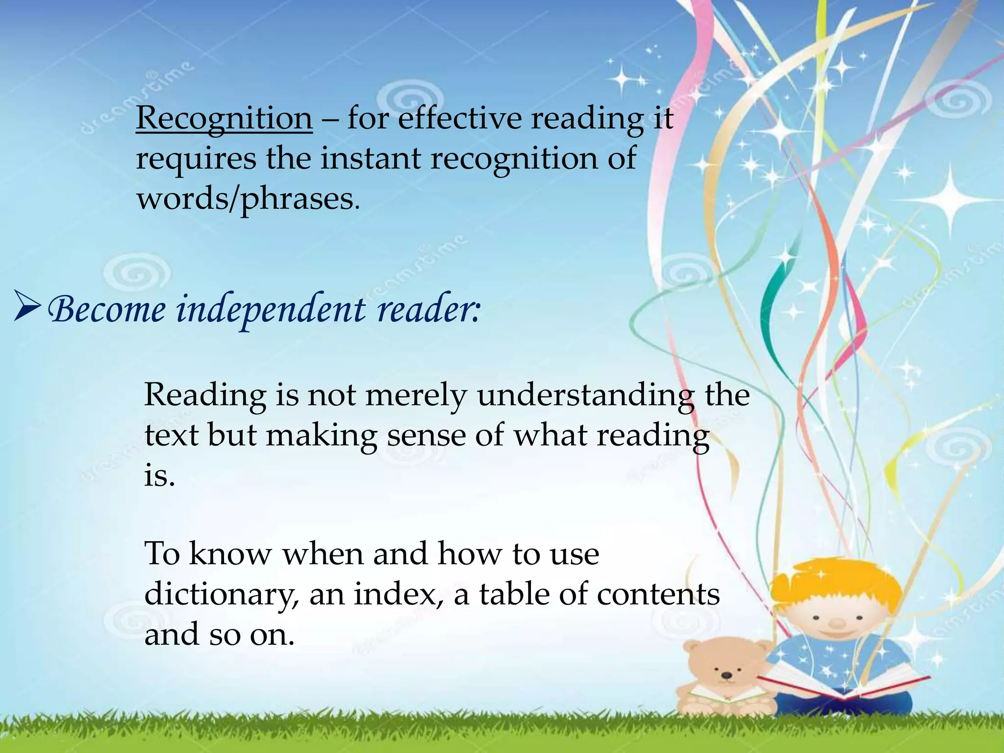 Recognition – for effective reading it
requires the instant recognition of
words/phrases.
Become independent reader:
Reading is not merely understanding the
text but making sense of what reading
is.
To know when and how to use
dictionary, an index, a table of contents
and so on.
 