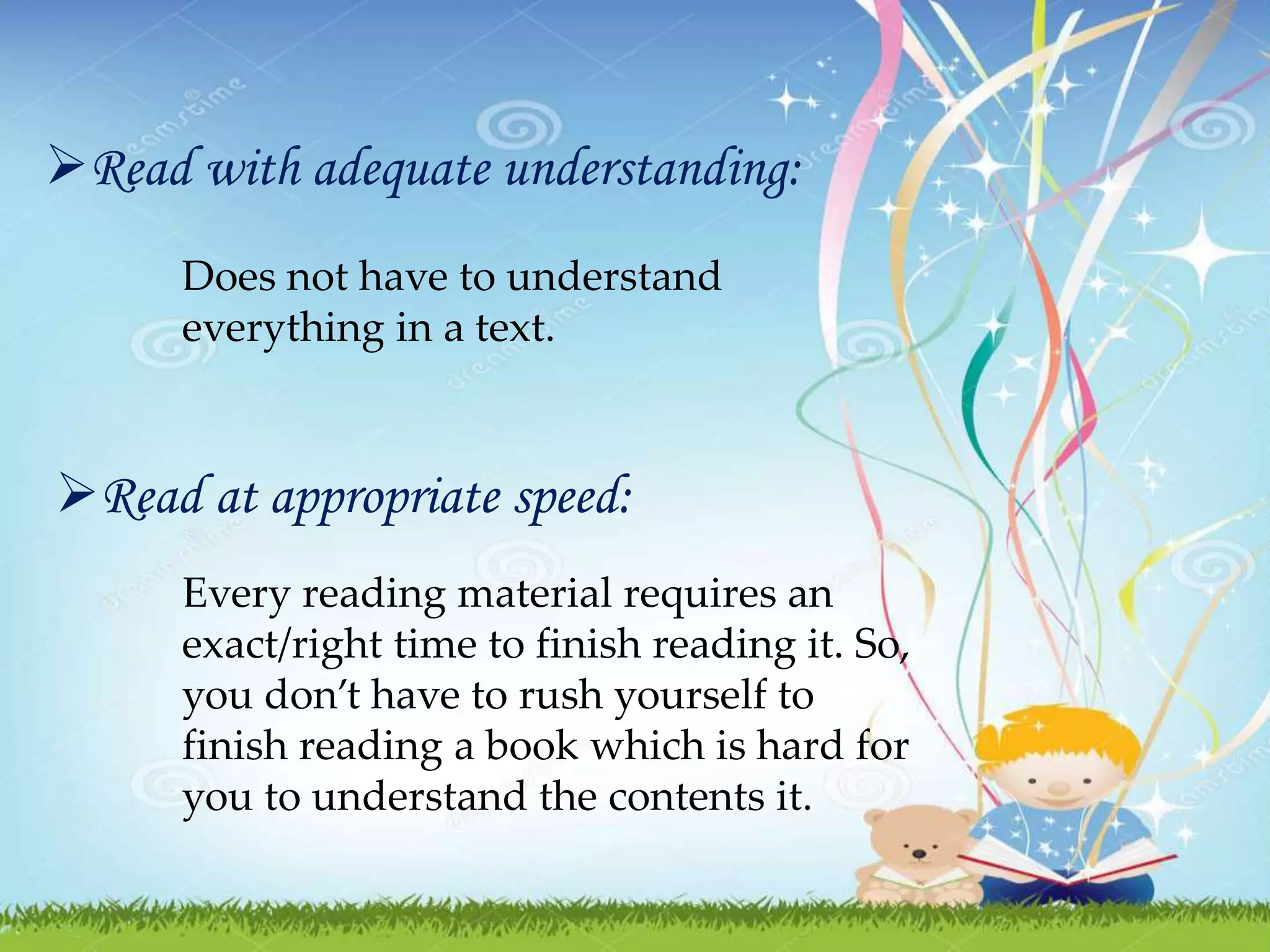 Read with adequate understanding:
Does not have to understand
everything in a text.
Read at appropriate speed:
Every reading material requires an
exact/right time to finish reading it. So,
you don’t have to rush yourself to
finish reading a book which is hard for
you to understand the contents it.
 