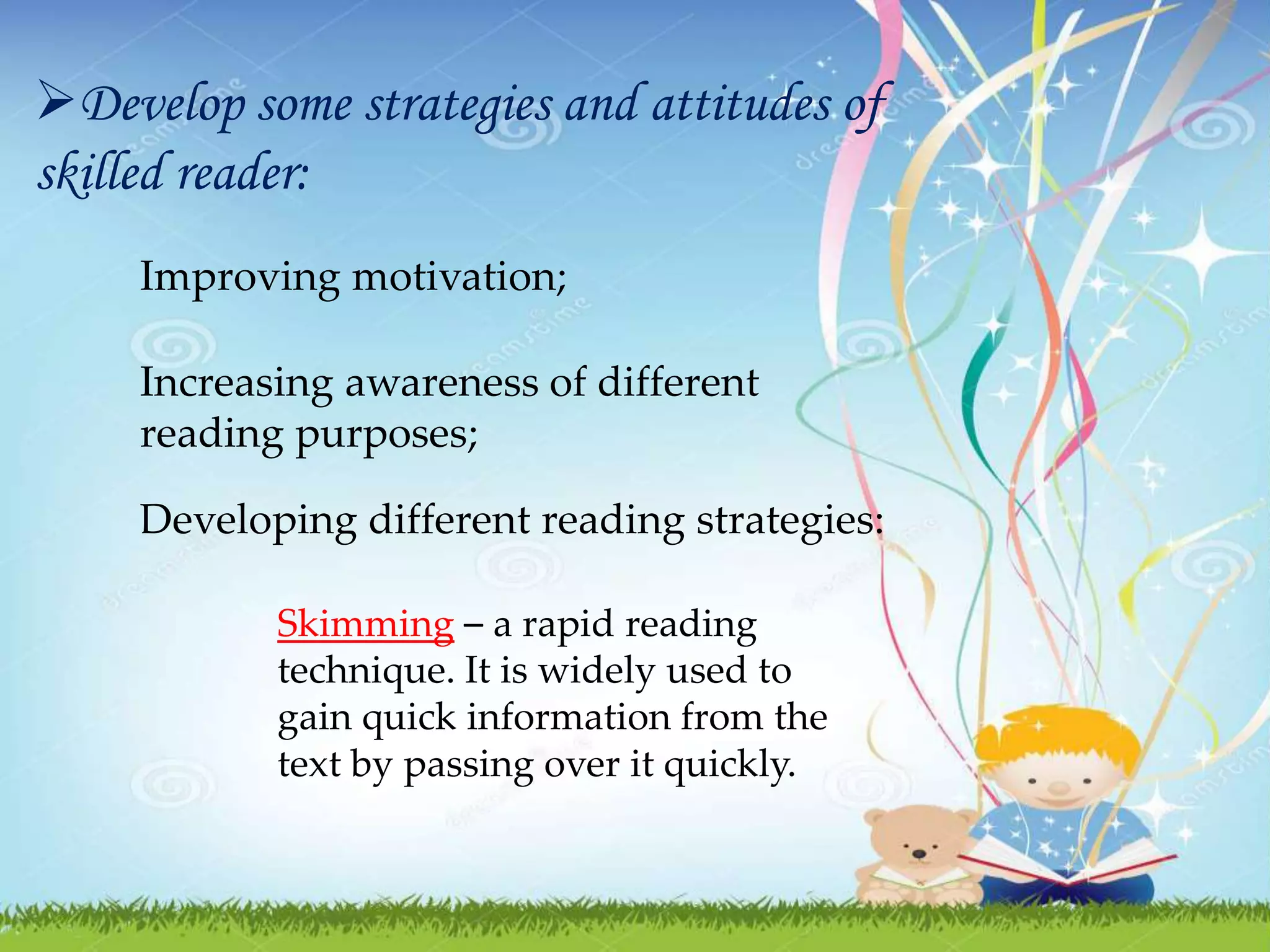 Develop some strategies and attitudes of
skilled reader:
Improving motivation;
Increasing awareness of different
reading purposes;
Developing different reading strategies:
Skimming – a rapid reading
technique. It is widely used to
gain quick information from the
text by passing over it quickly.
 