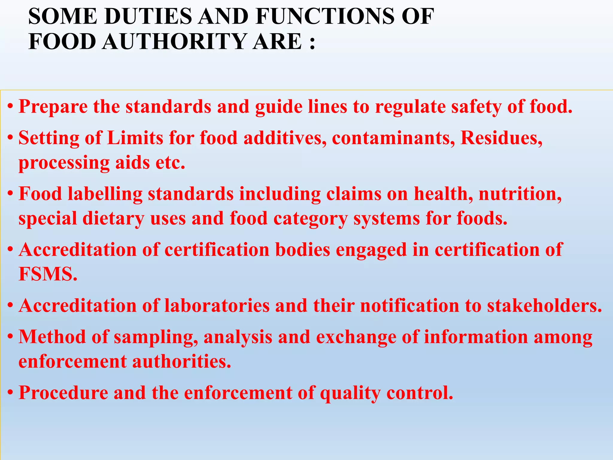 SOME DUTIES AND FUNCTIONS OF
FOOD AUTHORITY ARE :
• Prepare the standards and guide lines to regulate safety of food.
• Setting of Limits for food additives, contaminants, Residues,
processing aids etc.
• Food labelling standards including claims on health, nutrition,
special dietary uses and food category systems for foods.
• Accreditation of certification bodies engaged in certification of
FSMS.
• Accreditation of laboratories and their notification to stakeholders.
• Method of sampling, analysis and exchange of information among
enforcement authorities.
• Procedure and the enforcement of quality control.
 