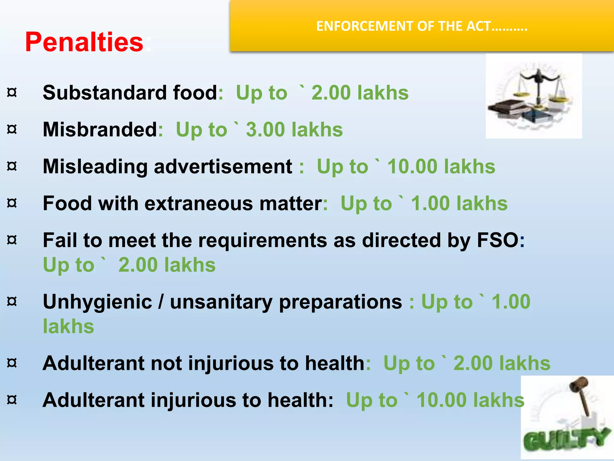 ENFORCEMENT OF THE ACT……….
¤ Substandard food: Up to ` 2.00 lakhs
¤ Misbranded: Up to ` 3.00 lakhs
¤ Misleading advertisement : Up to ` 10.00 lakhs
¤ Food with extraneous matter: Up to ` 1.00 lakhs
¤ Fail to meet the requirements as directed by FSO:
Up to ` 2.00 lakhs
¤ Unhygienic / unsanitary preparations : Up to ` 1.00
lakhs
¤ Adulterant not injurious to health: Up to ` 2.00 lakhs
¤ Adulterant injurious to health: Up to ` 10.00 lakhs
Penalties:
 