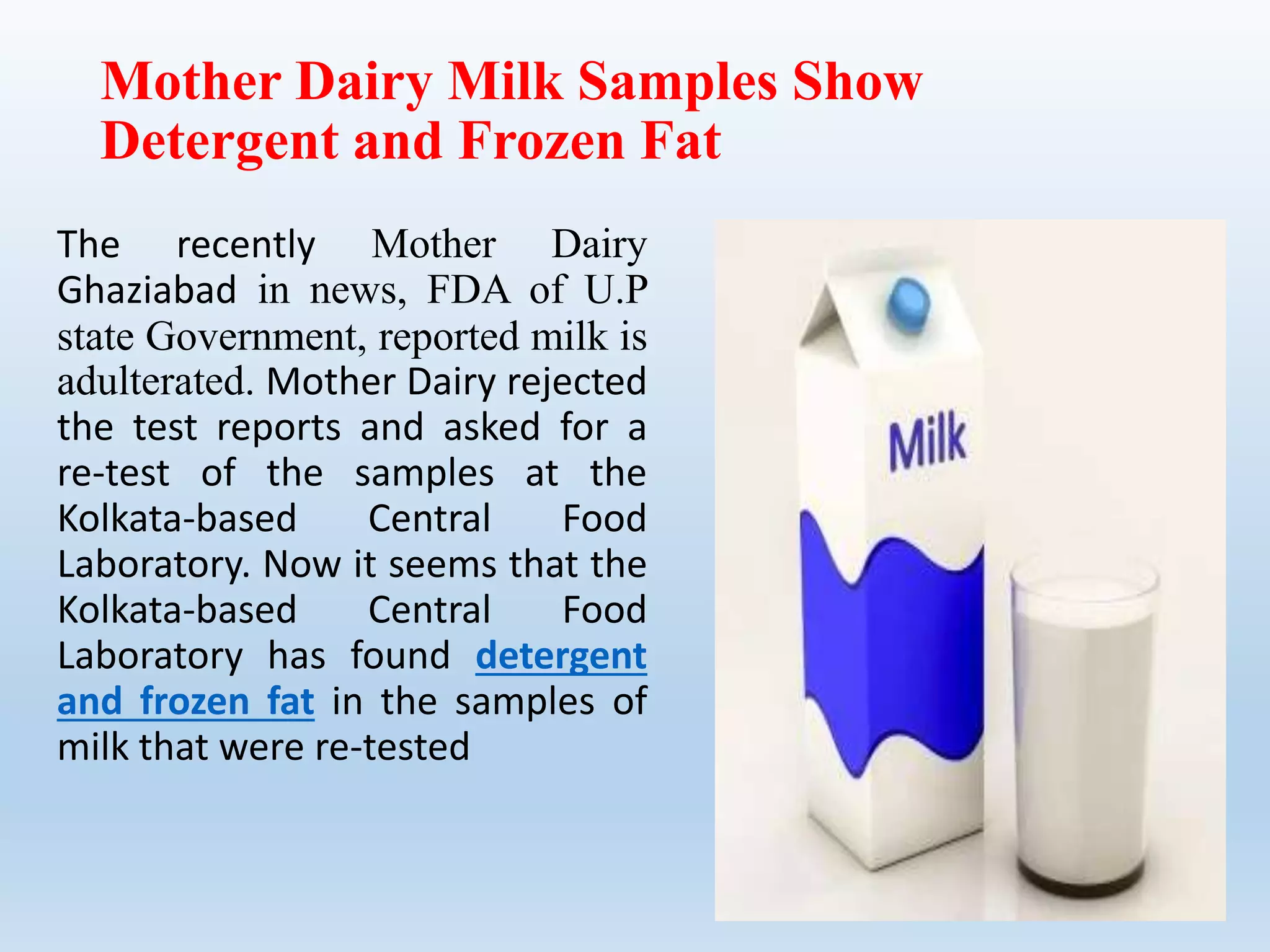 Mother Dairy Milk Samples Show
Detergent and Frozen Fat
The recently Mother Dairy
Ghaziabad in news, FDA of U.P
state Government, reported milk is
adulterated. Mother Dairy rejected
the test reports and asked for a
re-test of the samples at the
Kolkata-based Central Food
Laboratory. Now it seems that the
Kolkata-based Central Food
Laboratory has found detergent
and frozen fat in the samples of
milk that were re-tested
 