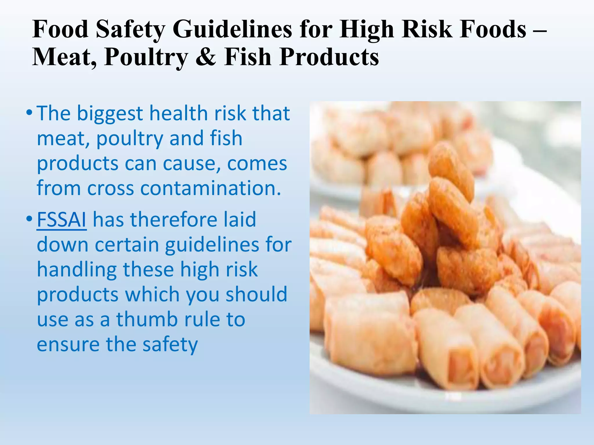 Food Safety Guidelines for High Risk Foods –
Meat, Poultry & Fish Products
•The biggest health risk that
meat, poultry and fish
products can cause, comes
from cross contamination.
•FSSAI has therefore laid
down certain guidelines for
handling these high risk
products which you should
use as a thumb rule to
ensure the safety
 