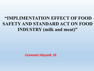 “IMPLIMENTATION EFFECT OF FOOD
SAFETY AND STANDARD ACT ON FOOD
INDUSTRY (milk and meat)”
Goswami Mayank. M.
 