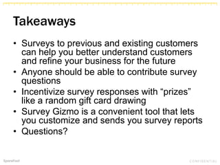 Takeaways
• Surveys to previous and existing customers
can help you better understand customers
and refine your business for the future
• Anyone should be able to contribute survey
questions
• Incentivize survey responses with “prizes”
like a random gift card drawing
• Survey Gizmo is a convenient tool that lets
you customize and sends you survey reports
• Questions?
 