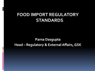 FOOD IMPORT REGULATORY
STANDARDS
Parna Dasgupta
Head – Regulatory & External Affairs, GSK
 