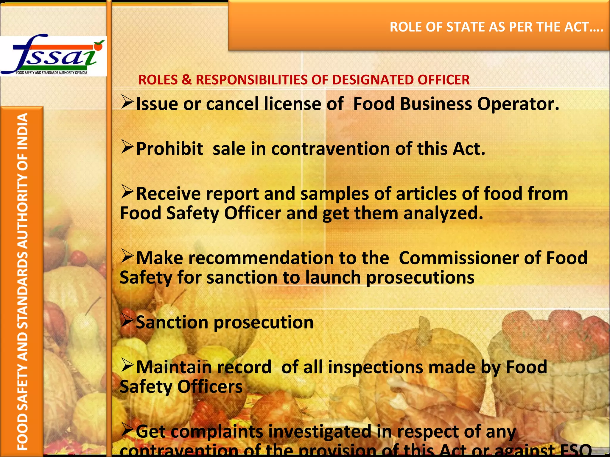 ROLES & RESPONSIBILITIES OF DESIGNATED OFFICER Issue or cancel license of  Food Business Operator. Prohibit  sale in contravention of this Act. Receive report and samples of articles of food from Food Safety Officer and get them analyzed. Make recommendation to the  Commissioner of Food Safety for sanction to launch prosecutions  Sanction prosecution Maintain record  of all inspections made by Food Safety Officers  Get complaints investigated in respect of any contravention of the provision of this Act or against FSO ROLE OF STATE AS PER THE ACT…. 