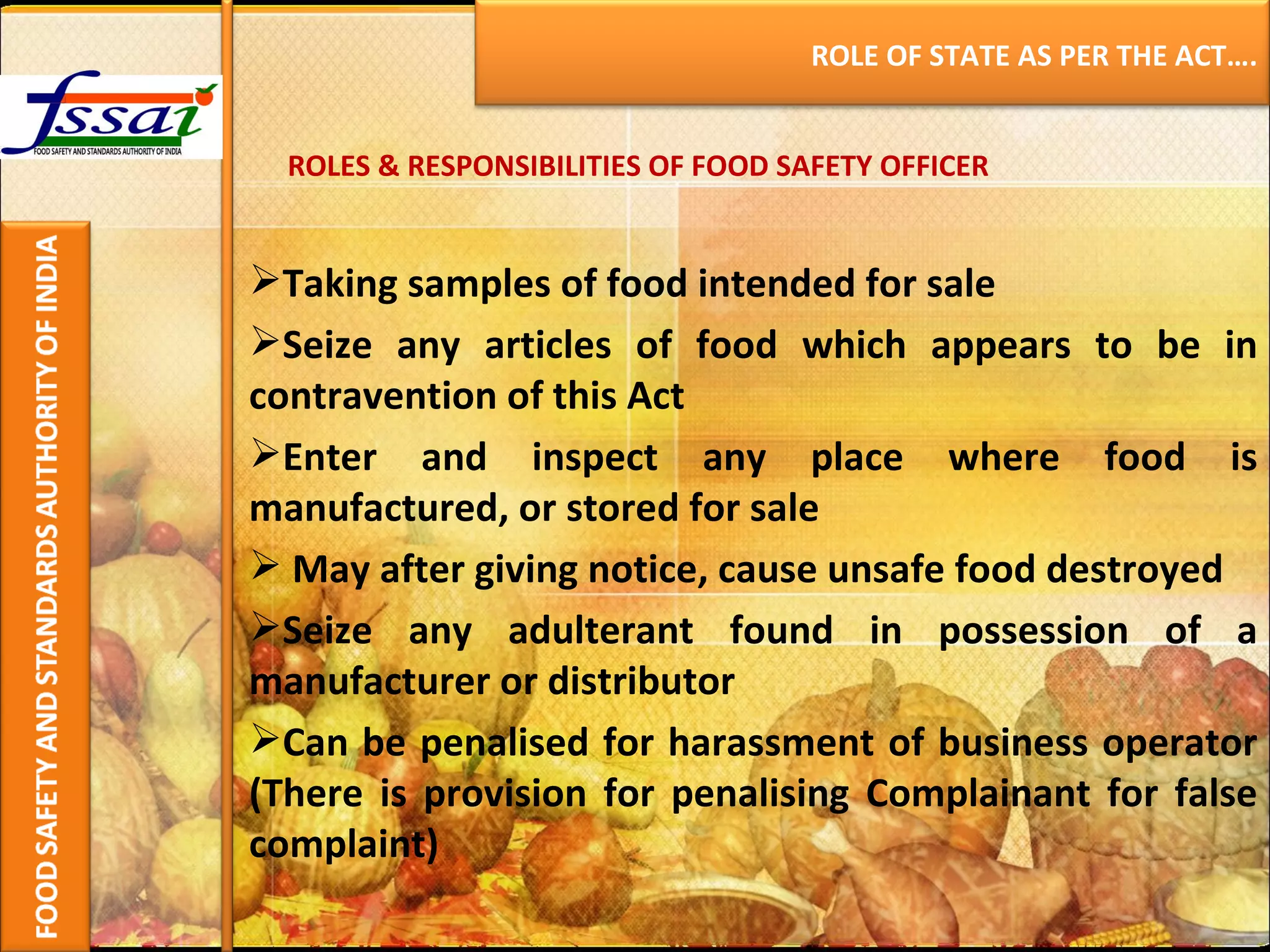 ROLES & RESPONSIBILITIES OF FOOD SAFETY OFFICER Taking samples of food intended for sale Seize any articles of food which appears to be in contravention of this Act Enter and inspect any place where food is manufactured, or stored for sale May after giving notice, cause unsafe food destroyed Seize any adulterant found in possession of a manufacturer or distributor Can be penalised for harassment of business operator (There is provision for penalising Complainant for false complaint) ROLE OF STATE AS PER THE ACT…. 