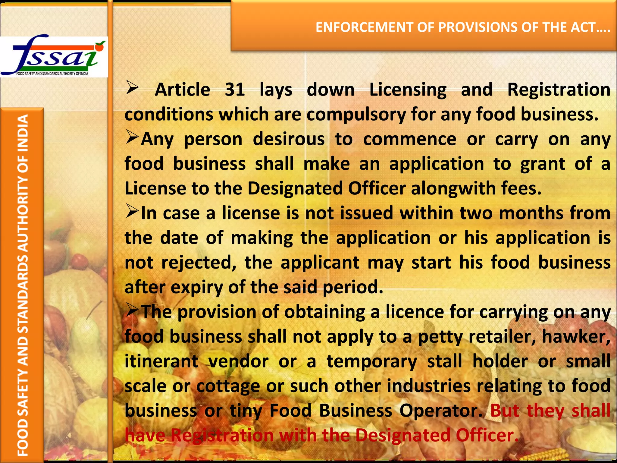 Article 31 lays down Licensing and Registration conditions which are compulsory for any food business. Any person desirous to commence or carry on any food business shall make an application to grant of a License to the Designated Officer alongwith fees. In case a license is not issued within two months from the date of making the application or his application is not rejected, the applicant may start his food business after expiry of the said period. The provision of obtaining a licence for carrying on any food business shall not apply to a petty retailer, hawker, itinerant vendor or a temporary stall holder or small scale or cottage or such other industries relating to food business or tiny Food Business Operator.  But they shall have Registration with the Designated Officer. ENFORCEMENT OF PROVISIONS OF THE ACT…. 