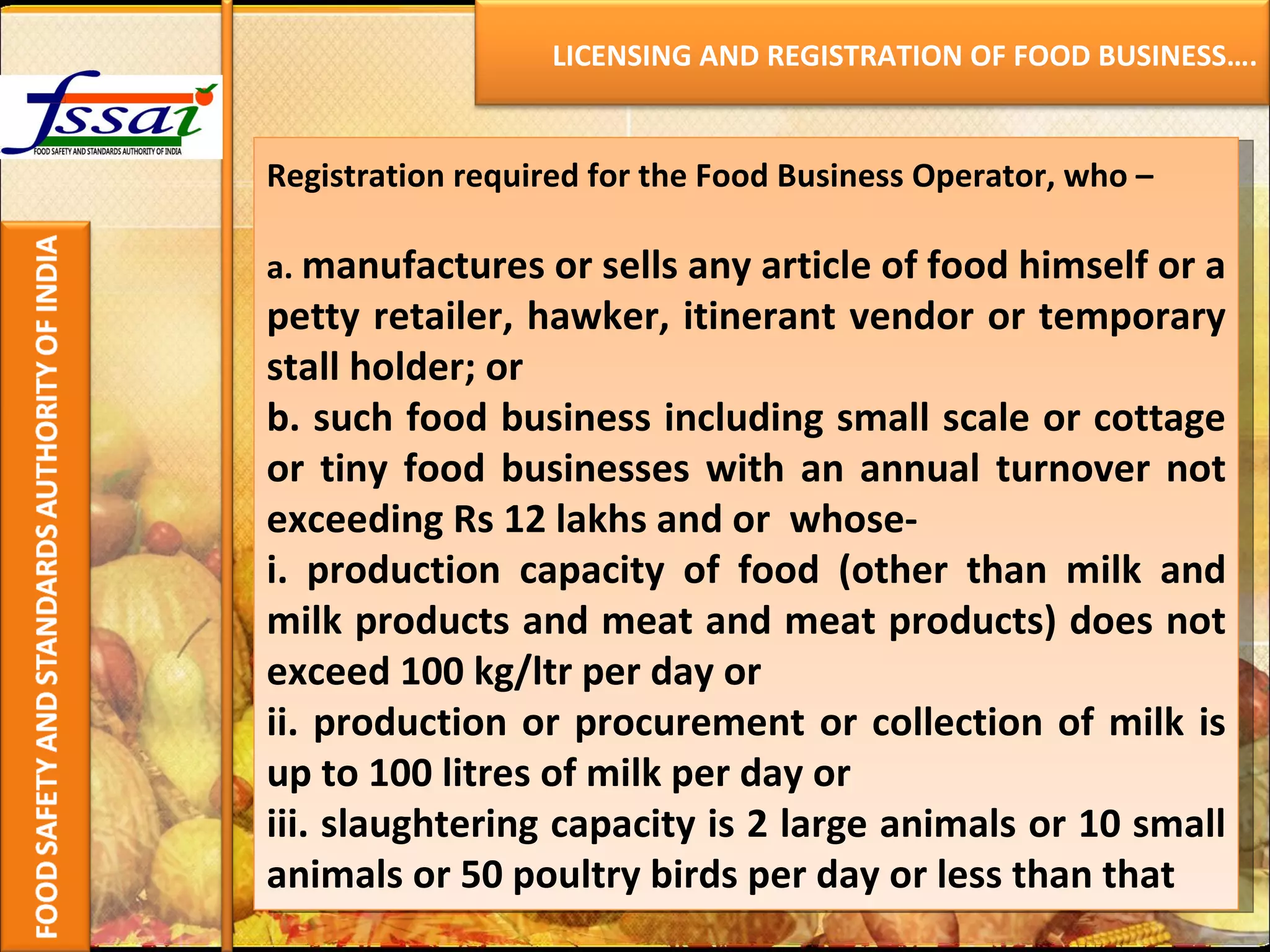 Registration required for the Food Business Operator, who –   a.   manufactures or sells any article of food himself or a petty retailer, hawker, itinerant vendor or temporary stall holder; or b. such food business including small scale or cottage or tiny food businesses with an annual turnover not exceeding Rs 12 lakhs and or  whose- i. production capacity of food (other than milk and milk products and meat and meat products) does not exceed 100 kg/ltr per day or ii. production or procurement or collection of milk is up to 100 litres of milk per day or iii. slaughtering capacity is 2 large animals or 10 small animals or 50 poultry birds per day or less than that LICENSING AND REGISTRATION OF FOOD BUSINESS…. 