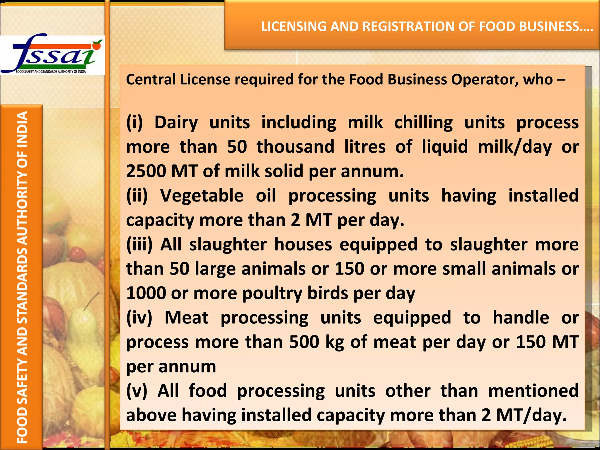 Central License required for the Food Business Operator, who – (i) Dairy units including milk chilling units process more than 50 thousand litres of liquid milk/day or 2500 MT of milk solid per annum. (ii) Vegetable oil processing units having installed capacity more than 2 MT per day. (iii) All slaughter houses equipped to slaughter more than 50 large animals or 150 or more small animals or 1000 or more poultry birds per day (iv) Meat processing units equipped to handle or process more than 500 kg of meat per day or 150 MT per annum (v) All food processing units other than mentioned above having installed capacity more than 2 MT/day.    LICENSING AND REGISTRATION OF FOOD BUSINESS…. 