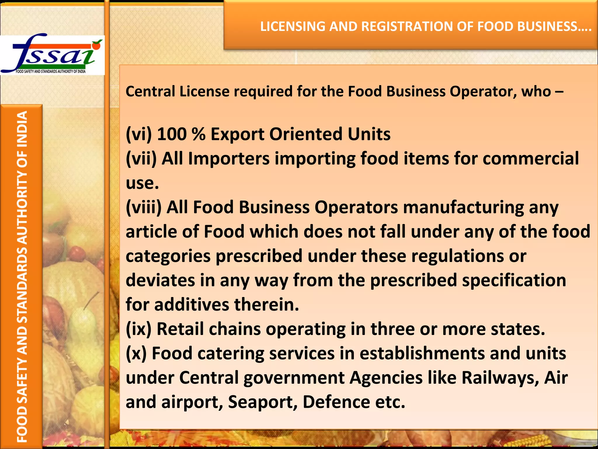 Central License required for the Food Business Operator, who – (vi) 100 % Export Oriented Units (vii) All Importers importing food items for commercial use. (viii) All Food Business Operators manufacturing any article of Food which does not fall under any of the food categories prescribed under these regulations or deviates in any way from the prescribed specification for additives therein. (ix) Retail chains operating in three or more states. (x) Food catering services in establishments and units under Central government Agencies like Railways, Air and airport, Seaport, Defence etc.   LICENSING AND REGISTRATION OF FOOD BUSINESS…. 