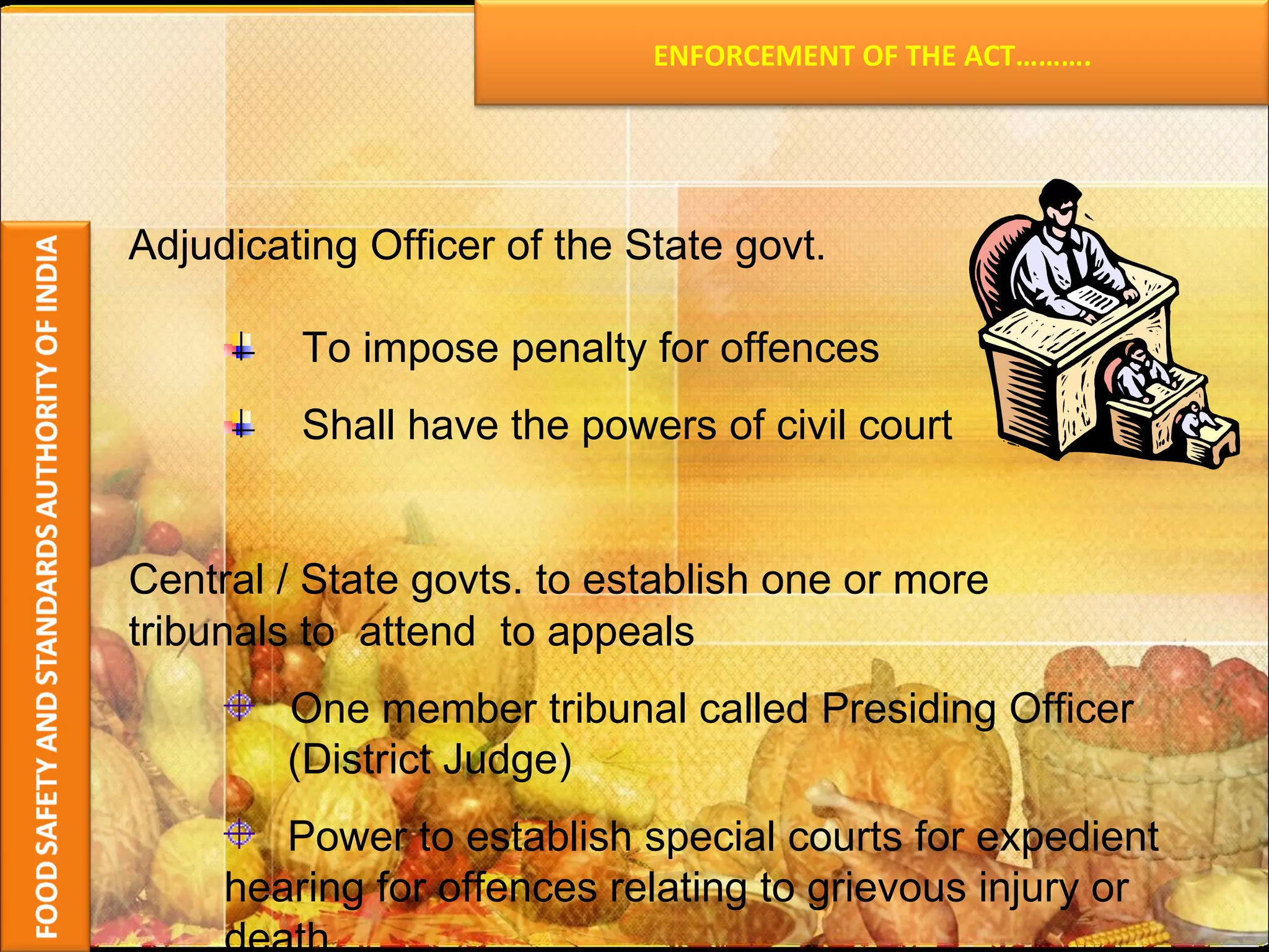 Adjudicating Officer of the State govt.  To impose penalty for offences  Shall have the powers of civil court Central / State govts. to establish one or more tribunals to  attend  to appeals One member tribunal called Presiding Officer  (District Judge) Power to establish special courts for expedient  hearing for offences relating to grievous injury or  death ENFORCEMENT OF THE ACT………. 