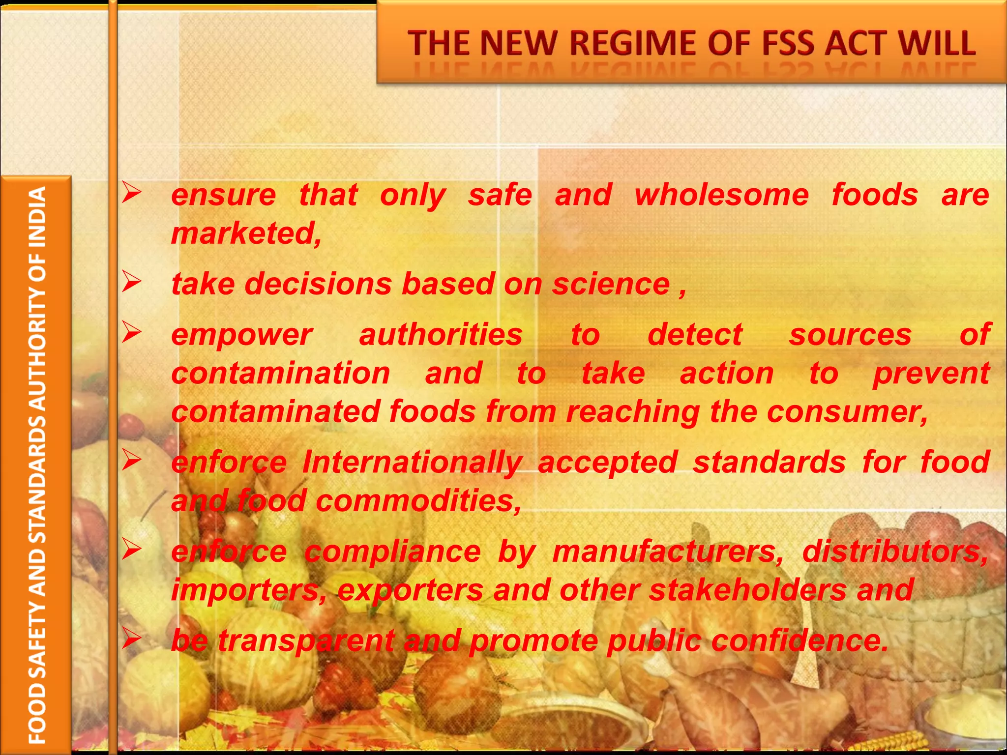 ensure that only safe and wholesome foods are marketed, take decisions based on science , empower authorities to detect sources of contamination and to take action to prevent contaminated foods from reaching the consumer, enforce Internationally accepted standards for food and food commodities,  enforce compliance by manufacturers, distributors, importers, exporters and other stakeholders and be transparent and promote public confidence. 