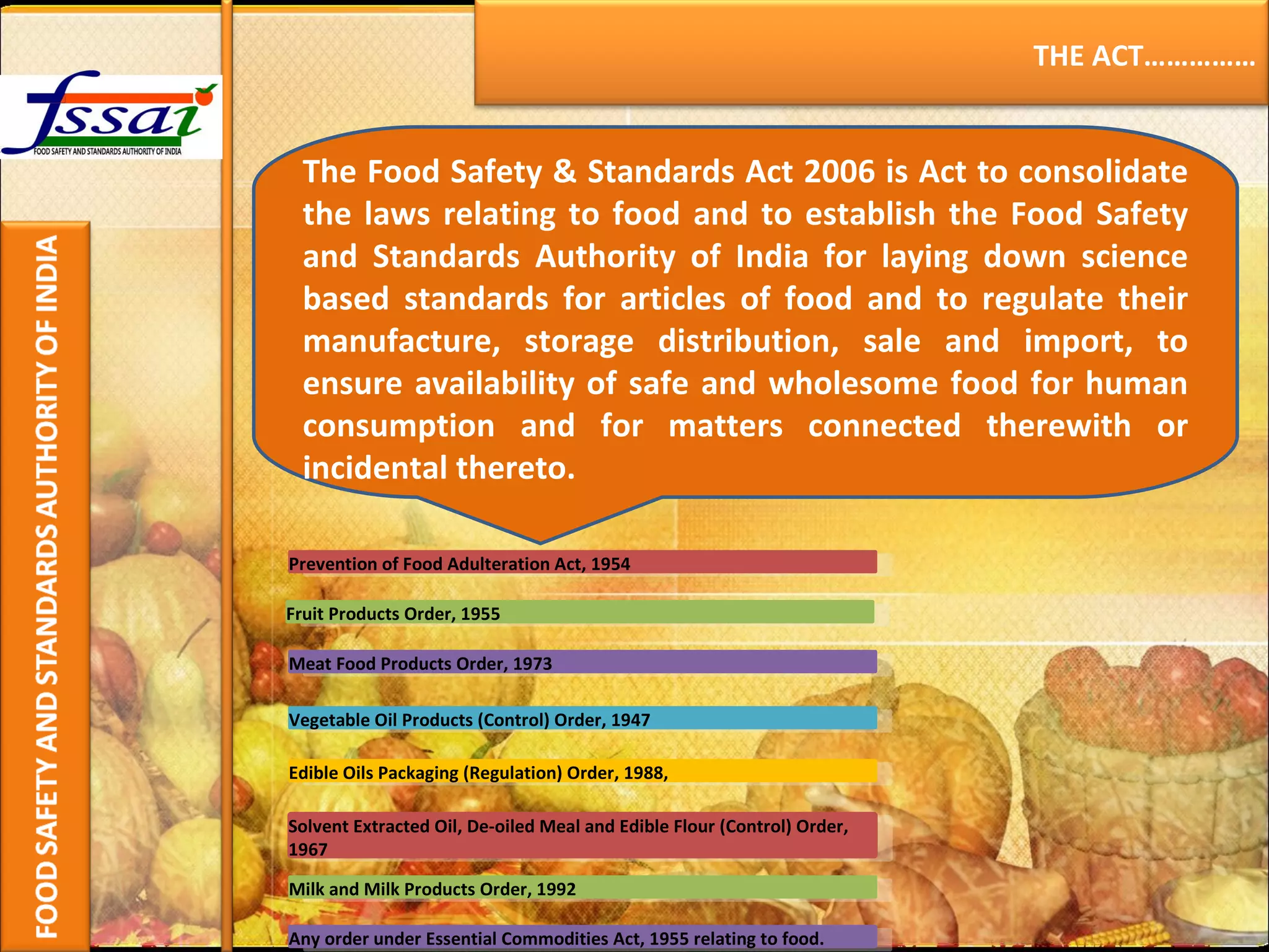 The Food Safety & Standards Act 2006 is Act to consolidate the laws relating to food and to establish the Food Safety and Standards Authority of India for laying down science based standards for articles of food and to regulate their manufacture, storage distribution, sale and import, to ensure availability of safe and wholesome food for human consumption and for matters connected therewith or incidental thereto. THE ACT…………… Prevention of Food Adulteration Act, 1954 Fruit Products Order, 1955 Meat Food Products Order, 1973 Vegetable Oil Products (Control) Order, 1947 Edible Oils Packaging (Regulation) Order, 1988,   Solvent Extracted Oil, De-oiled Meal and Edible Flour (Control) Order, 1967 Milk and Milk Products Order, 1992  Any order under Essential Commodities Act, 1955 relating to food. 