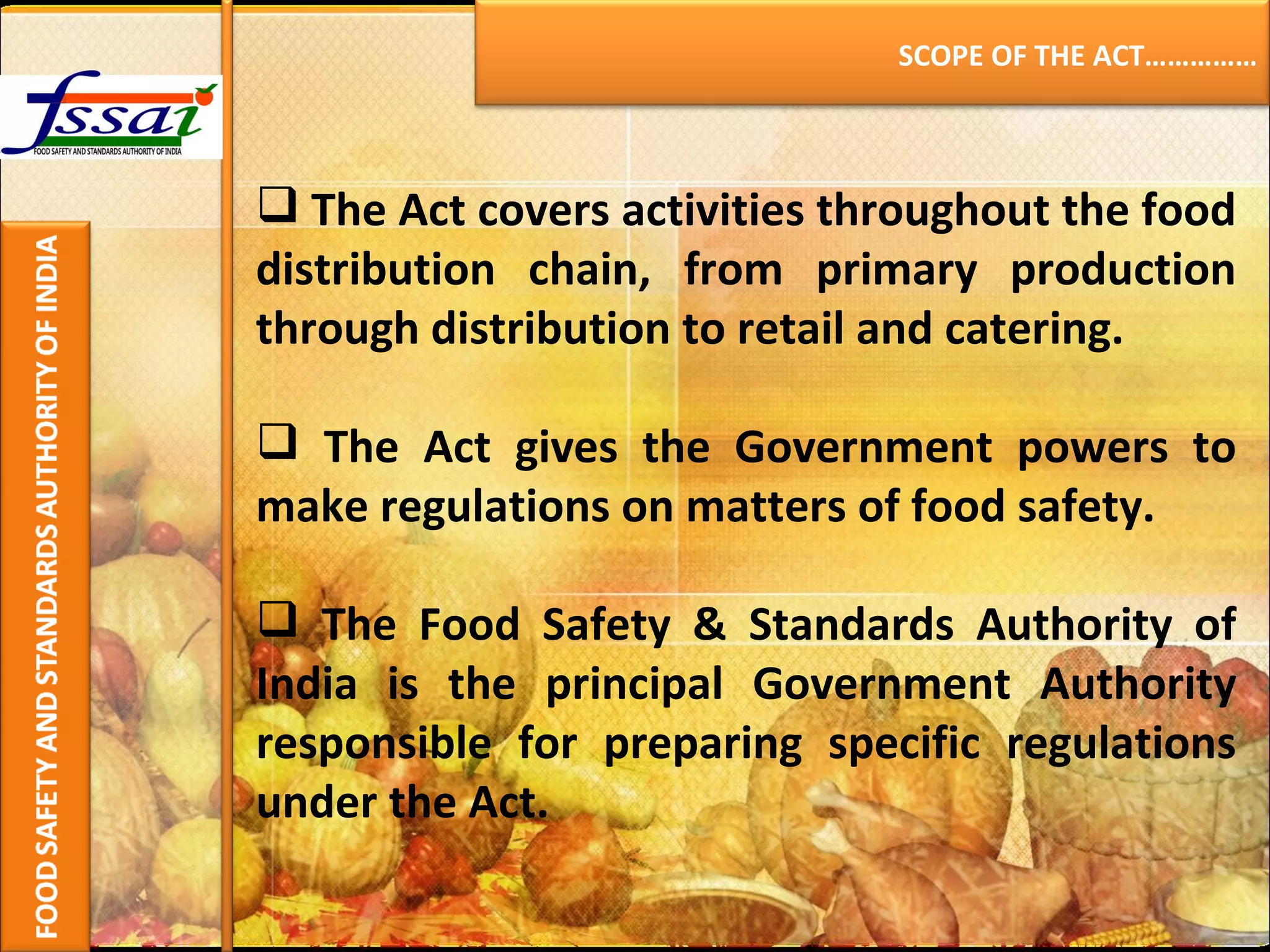 The Act covers activities throughout the food distribution chain, from primary production through distribution to retail and catering.   The Act gives the Government powers to make regulations on matters of food safety. The Food Safety & Standards Authority of India is the principal Government Authority responsible for preparing specific regulations under the Act. SCOPE OF THE ACT…………… 