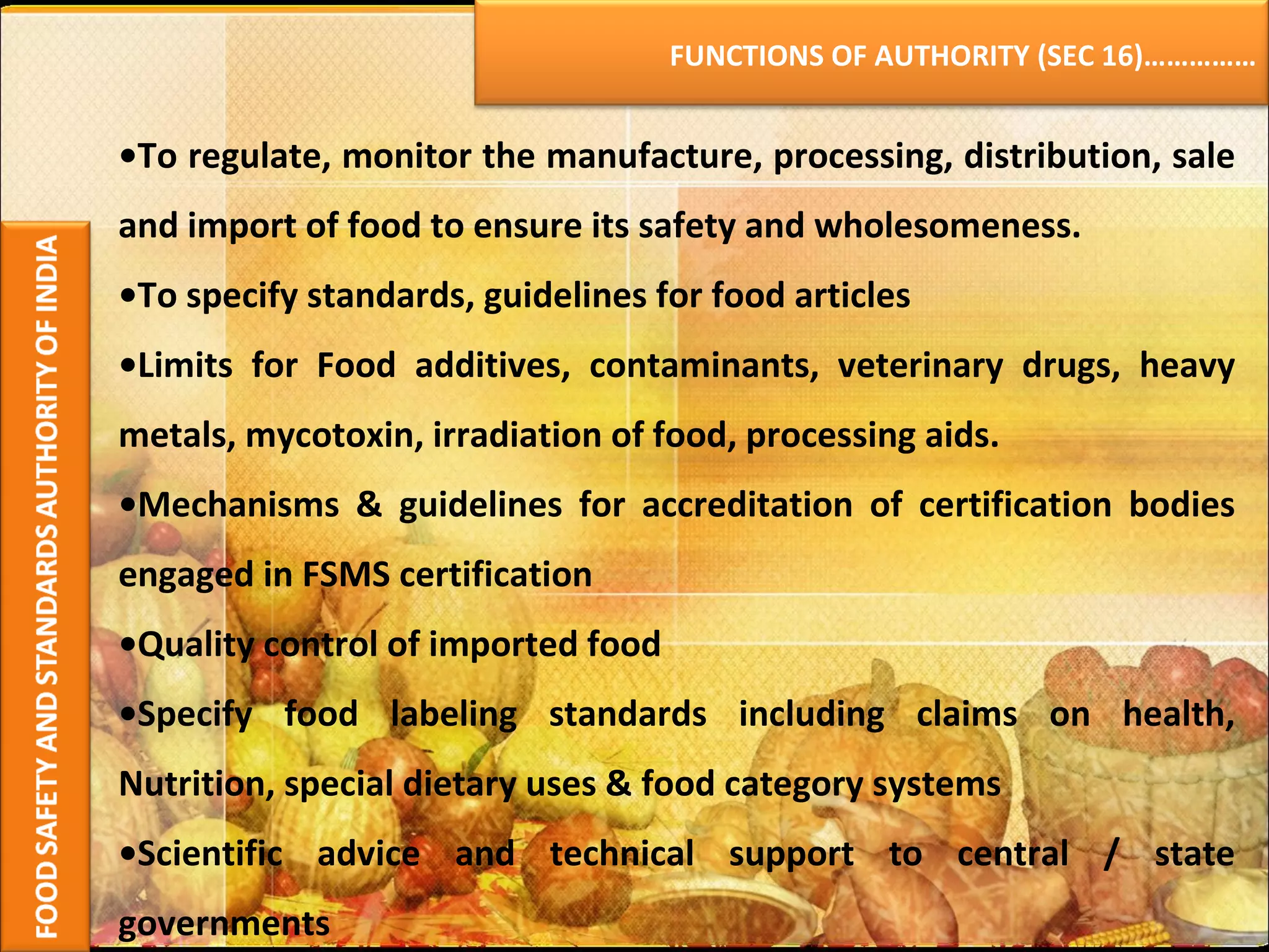 • To regulate, monitor the manufacture, processing, distribution, sale and import of food to ensure its safety and wholesomeness. • To specify standards, guidelines for food articles  • Limits for Food additives, contaminants, veterinary drugs, heavy metals, mycotoxin, irradiation of food, processing aids. • Mechanisms & guidelines for accreditation of certification bodies engaged in FSMS certification • Quality control of imported food • Specify food labeling standards including claims on health, Nutrition, special dietary uses & food category systems • Scientific advice and technical support to central / state governments FUNCTIONS OF AUTHORITY (SEC 16)…………… 
