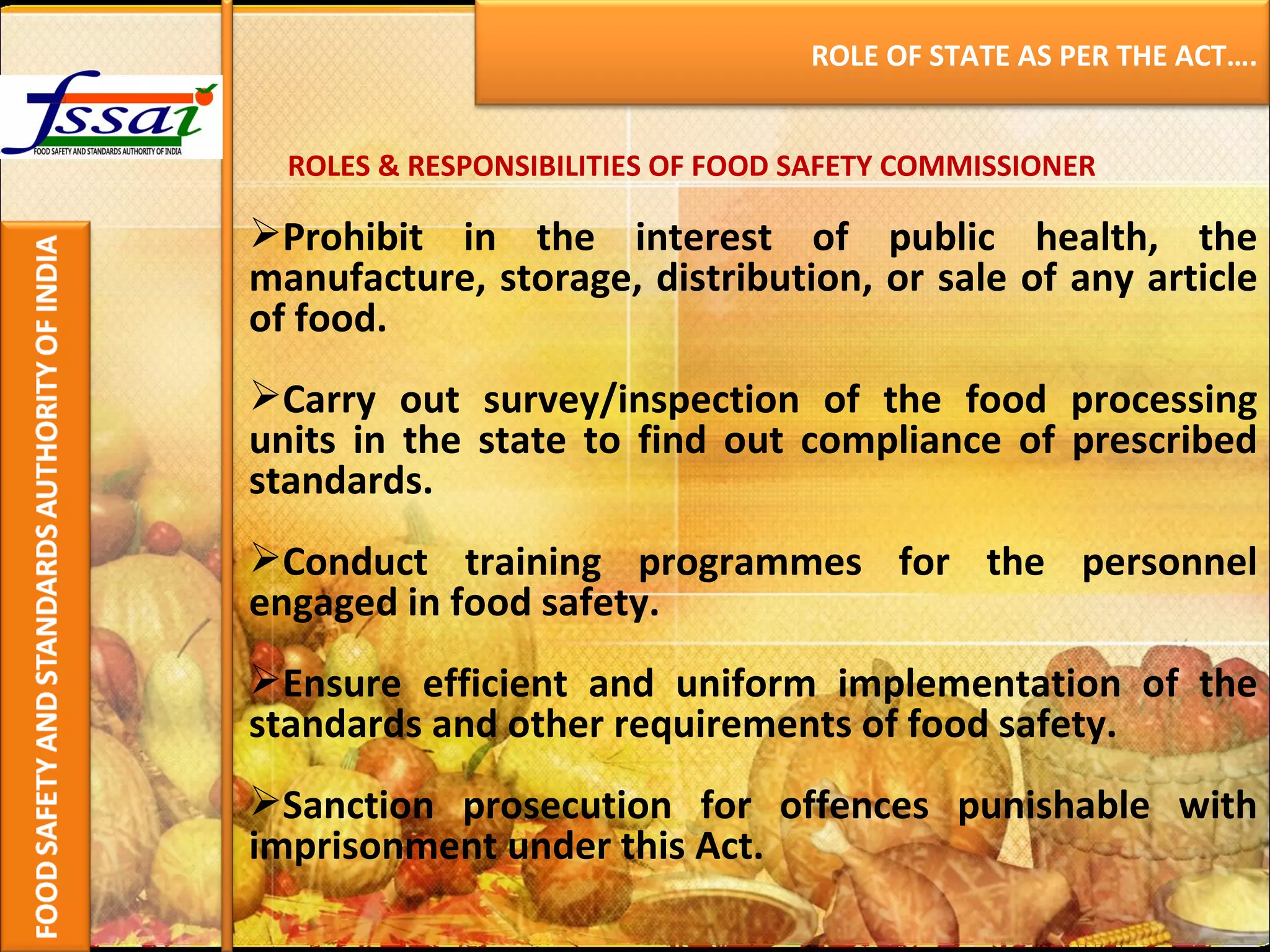 ROLES & RESPONSIBILITIES OF FOOD SAFETY COMMISSIONER Prohibit in the interest of public health, the manufacture, storage, distribution, or sale of any article of food. Carry out survey/inspection of the food processing units in the state to find out compliance of prescribed standards. Conduct training programmes for the personnel engaged in food safety. Ensure efficient and uniform implementation of the standards and other requirements of food safety. Sanction prosecution for offences punishable with imprisonment under this Act. ROLE OF STATE AS PER THE ACT…. 