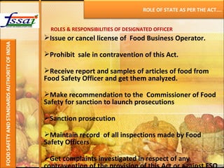 ROLES & RESPONSIBILITIES OF DESIGNATED OFFICER Issue or cancel license of  Food Business Operator. Prohibit  sale in contravention of this Act. Receive report and samples of articles of food from Food Safety Officer and get them analyzed. Make recommendation to the  Commissioner of Food Safety for sanction to launch prosecutions  Sanction prosecution Maintain record  of all inspections made by Food Safety Officers  Get complaints investigated in respect of any contravention of the provision of this Act or against FSO ROLE OF STATE AS PER THE ACT…. 