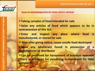 ROLES & RESPONSIBILITIES OF FOOD SAFETY OFFICER Taking samples of food intended for sale Seize any articles of food which appears to be in contravention of this Act Enter and inspect any place where food is manufactured, or stored for sale May after giving notice, cause unsafe food destroyed Seize any adulterant found in possession of a manufacturer or distributor Can be penalised for harassment of business operator (There is provision for penalising Complainant for false complaint) ROLE OF STATE AS PER THE ACT…. 