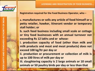 Registration required for the Food Business Operator, who –   a.   manufactures or sells any article of food himself or a petty retailer, hawker, itinerant vendor or temporary stall holder; or b. such food business including small scale or cottage or tiny food businesses with an annual turnover not exceeding Rs 12 lakhs and or  whose- i. production capacity of food (other than milk and milk products and meat and meat products) does not exceed 100 kg/ltr per day or ii. production or procurement or collection of milk is up to 100 litres of milk per day or iii. slaughtering capacity is 2 large animals or 10 small animals or 50 poultry birds per day or less than that LICENSING AND REGISTRATION OF FOOD BUSINESS…. 