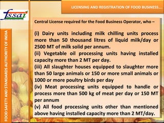 Central License required for the Food Business Operator, who – (i) Dairy units including milk chilling units process more than 50 thousand litres of liquid milk/day or 2500 MT of milk solid per annum. (ii) Vegetable oil processing units having installed capacity more than 2 MT per day. (iii) All slaughter houses equipped to slaughter more than 50 large animals or 150 or more small animals or 1000 or more poultry birds per day (iv) Meat processing units equipped to handle or process more than 500 kg of meat per day or 150 MT per annum (v) All food processing units other than mentioned above having installed capacity more than 2 MT/day.    LICENSING AND REGISTRATION OF FOOD BUSINESS…. 