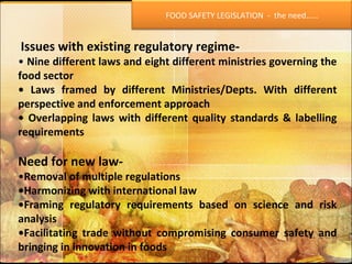 Issues with existing regulatory regime- •  Nine different laws and eight different ministries governing the food sector •  Laws framed by different Ministries/Depts. With different perspective and enforcement approach •  Overlapping laws with different quality standards & labelling requirements Need for new law- • Removal of multiple regulations • Harmonizing with international law • Framing regulatory requirements based on science and risk analysis • Facilitating trade without compromising consumer safety and bringing in innovation in foods FOOD SAFETY LEGISLATION  -  the need…… 