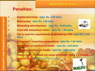 Substandard food:  Upto  Rs. 2.00 lakhs Misbranded:  Upto Rs. 3.00 lakhs Misleading advertisement :  Upto Rs. 10.00 lakhs Food with extraneous matter:  Upto Rs. 1.00 lakhs Fail to meet the requirements as directed by FSO:  Upto Rs.  2.00 lakhs Unhygienic / unsanitary preparations:  Upto Rs. 1.00 lakhs Adulterant not injurious to health:  Upto Rs. 2.00 lakhs Adulterant injurious to health:  Upto Rs. 10.00 lakhs Unsafe food – but does not cause immediate  injury :  6 months imprisonment   with fine of Rs.1.0 lakh   Penalties: ENFORCEMENT OF THE ACT………. 