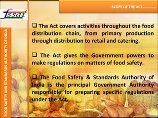 The Act covers activities throughout the food distribution chain, from primary production through distribution to retail and catering.   The Act gives the Government powers to make regulations on matters of food safety. The Food Safety & Standards Authority of India is the principal Government Authority responsible for preparing specific regulations under the Act. SCOPE OF THE ACT…………… 