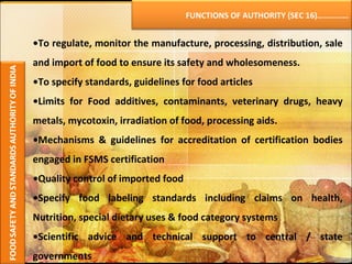 • To regulate, monitor the manufacture, processing, distribution, sale and import of food to ensure its safety and wholesomeness. • To specify standards, guidelines for food articles  • Limits for Food additives, contaminants, veterinary drugs, heavy metals, mycotoxin, irradiation of food, processing aids. • Mechanisms & guidelines for accreditation of certification bodies engaged in FSMS certification • Quality control of imported food • Specify food labeling standards including claims on health, Nutrition, special dietary uses & food category systems • Scientific advice and technical support to central / state governments FUNCTIONS OF AUTHORITY (SEC 16)…………… 