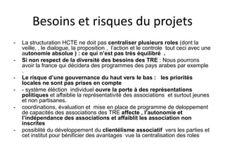 Besoins et risques du projets
- La structuration HCTE ne doit pas centraliser plusieurs roles (dont la
veille, , le dialogue, la proposition , l’action et le controle tout ceci avec une
autonomie absolue ) : ce qui n’est pas très équilibré .
- Si non respect de la diversité des besoins des TRE : Nous pourrons
avoir la france qui décidera des programmes des pays arabes par exemple
.
- Le risque d’une gouvernance du haut vers le bas : les priorités
locales ne sont pas prises en compte
- - système éléction individuel ouvre la porte à des représentations
politiques et affaiblie la représentativité des associations et surtout jeunes
et non partisanes.
- coordinations, évaluation et mise en place de programme de deloppement
de capacités des associations des TRE affecte , l’autonomie et
l’indépendance des associations et affaiblit les association non
inscrites
- possiblité du développement du clientélisme associatif vers les parties et
cet institut pour bénificier des avantages vue la centralisation des roles
 
