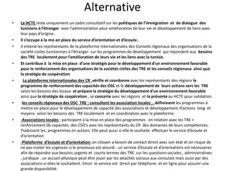 Alternative
• Le HCTE reste uniquement un cadre consultatif sur les politiques de l’immigration et de dialogue des
tunisiens à l’étranger avec l’administration pour amélioration de leur vie et développement de liens avec
leur pays d’origine .
• Il s’occupe à la mis en place du service d’orientation et d’écoute .
• Il entend les représentants de la plateforme internationales des Conseils régionaux des organisations de la
société civiles tunisiennes à l’étranger sur les programmes de développement qui répondent aux besoins
des TRE localement pour l’amélioration de leurs vie et les liens avec la tunisie.
• Et contribue à la mise en place d’une stratégie pour le développement d’un environnement favorable
pour le renforcement des organisations de la sociétés civiles des TRE et les conseils régionaux ainsi que
la stratégie de coopération
• La plateforme internationales des CR vérifie et coordonne avec les représentants des régions le
programme de renforcement des capacités des OSC et le développement de leurs actions vers les TRE
selon les besoins des locaux et prépare la stratégie du développement d’un environnement favorable
ainsi que la stratégie de coopération , se concerte avec les régions et la présente au HCTE pour validation
• -les conseils régionaux des OSC TRE : consultent les association locales , définissent les programmes à
mettre en place pour le développement de capacité des associations et développement d’actions long et
moyens selon les besoins des TRE localement et en coordination avec la plateforme.
• -Associations locales : participent à la mise en place des programmes en relation avec les TRE +
renforcement de capacités. des CSO’s avec les représentants du CR des domaines de leurs compétences .
Traduisent les. programmes en actions Elle peut aussi si elle le souhaite effectuer le service d’écoute et
d’orientation
• -Plateforme d’écoute et d’orientation: un citoyen a besoin de contact direct avec son état et on risque de
ne pas traiter les urgences si le processus est alourdi : un service d’écoute et d’orientations est nécessaires
afin de répondre aux besoins urgents et courts termes des TRE sur les questions sociales , administratives
, juridique . un accueil physique peut être jouer par les attachés sociaux aux consulats mais aussi par des
associations si elles le souhaitent. Sinon le service est direct par téléphone et en ligne pour assurer une
grande disponibilité.
 