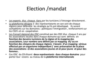 Election /mandat
• Les experts élus chaque 4ans par les tunisiens à l’etranger directement .
• La plateforme désigne 3 des représentatants en son sein de chaque
régions pour défendre les stratégie qu’ils ont développé. Ils seront
compétents sur les domaines : politiques l’immigration , renforcement sur
les CSO’s et en coopération
• Les Conseil régional des OSC constitué par des OSC élus chaque 2 ans par
les associations locales dans chaque domaine qui sont définits en
fonction des besoins tunisiens de la région et le mapping des
associations. Leur nombre sera définit par ce mapping et/ ou en
fonction des citoyens de chaque régions ( besoin d’un mapping sérieux
effectué par un organisme indépendant ) avec présevation de la place
des associations et des associations jeunes et et pour jeune et pour des
femmes .
• Ces OSC du CR élisent deux représentants dans chaque domaine pour
porter leur visions au niveau de la plateforme internationale
 