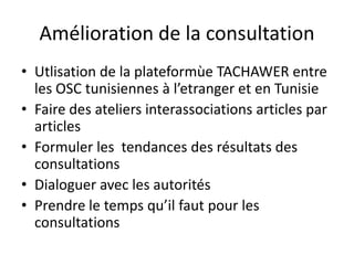 Amélioration de la consultation
• Utlisation de la plateformùe TACHAWER entre
les OSC tunisiennes à l’etranger et en Tunisie
• Faire des ateliers interassociations articles par
articles
• Formuler les tendances des résultats des
consultations
• Dialoguer avec les autorités
• Prendre le temps qu’il faut pour les
consultations
 