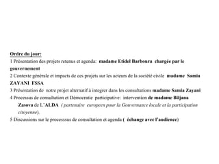 Ordre du jour:
1 Présentation des projets retenus et agenda: madame Etidel Barboura chargée par le
gouvernement
2 Contexte générale et impacts de ces projets sur les acteurs de la société civile madame Samia
ZAYANI FSSA
3 Présentation de notre projet alternatif à integrer dans les consultations madame Samia Zayani
4 Processus de consultation et Démocratie participative: intervention de madame Biljana
Zasova de L’ALDA ( partenaire europeen pour la Gouvernance locale et la participation
citoyenne).
5 Discussions sur le processsus de consultation et agenda ( échange avec l’audience)
 